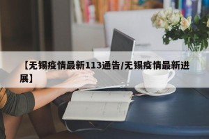 【无锡疫情最新113通告/无锡疫情最新进展】