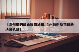 【沧州市的最新疫情通报,沧州最新疫情最新消息轨迹】