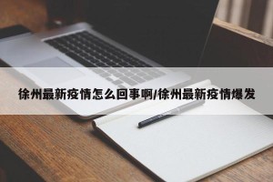 徐州最新疫情怎么回事啊/徐州最新疫情爆发