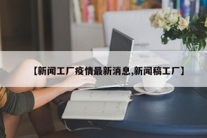 【新闻工厂疫情最新消息,新闻稿工厂】