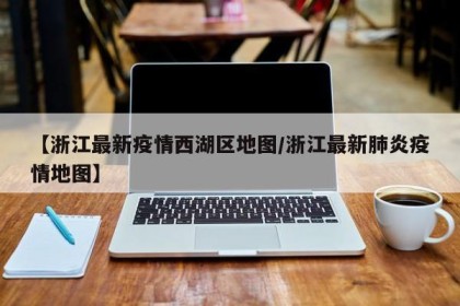 【浙江最新疫情西湖区地图/浙江最新肺炎疫情地图】