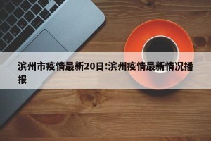 滨州市疫情最新20日:滨州疫情最新情况播报