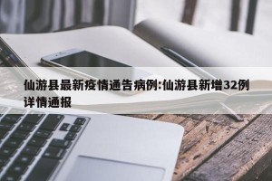 仙游县最新疫情通告病例:仙游县新增32例详情通报