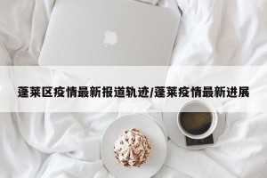 蓬莱区疫情最新报道轨迹/蓬莱疫情最新进展