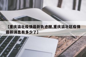 【重庆渝北疫情最新轨迹图,重庆渝北区疫情最新消息有多少了】
