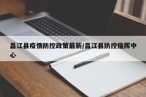 昌江县疫情防控政策最新/昌江县防控指挥中心