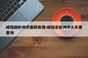 咸阳回彬州市最新疫情:咸阳去彬州市火车票查询