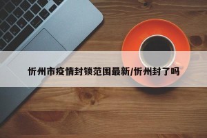 忻州市疫情封锁范围最新/忻州封了吗