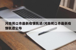 河南周口市最新疫情轨迹/河南周口市最新疫情轨迹公布