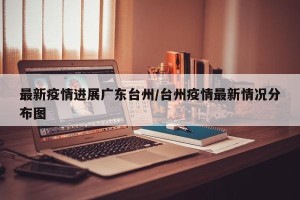 最新疫情进展广东台州/台州疫情最新情况分布图