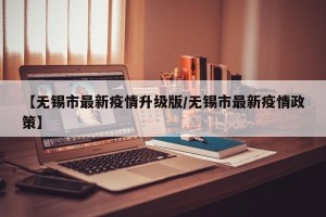 【无锡市最新疫情升级版/无锡市最新疫情政策】