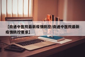 【南通中医院最新疫情防控/南通中医院最新疫情防控要求】