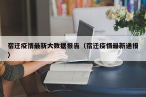 宿迁疫情最新大数据报告（宿迁疫情最新通报）