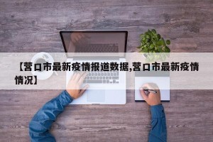 【营口市最新疫情报道数据,营口市最新疫情情况】