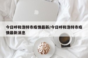 今日呼和浩特市疫情最新/今日呼和浩特市疫情最新消息