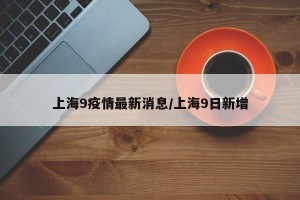 上海9疫情最新消息/上海9日新增