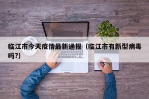临江市今天疫情最新通报（临江市有新型病毒吗?）
