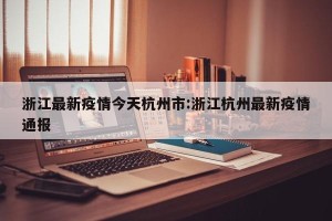 浙江最新疫情今天杭州市:浙江杭州最新疫情通报