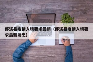 郎溪县疫情入境要求最新（郎溪县疫情入境要求最新消息）