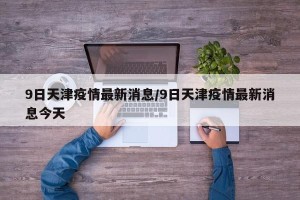 9日天津疫情最新消息/9日天津疫情最新消息今天
