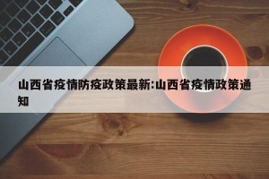 山西省疫情防疫政策最新:山西省疫情政策通知