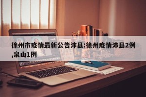 徐州市疫情最新公告沛县:徐州疫情沛县2例,泉山1例