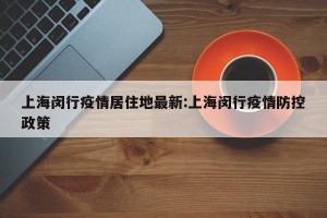 上海闵行疫情居住地最新:上海闵行疫情防控政策