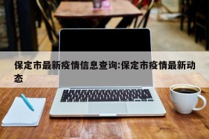 保定市最新疫情信息查询:保定市疫情最新动态