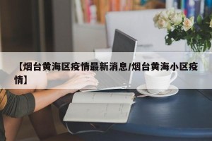 【烟台黄海区疫情最新消息/烟台黄海小区疫情】