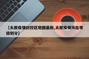 【太原疫情封控区地图最新,太原疫情风险等级划分】