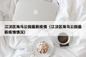江汉区海马公园最新疫情（江汉区海马公园最新疫情情况）