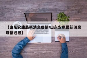【山东安康最新消息疫情/山东安康最新消息疫情通报】