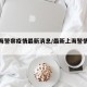 【上海警察疫情最新消息/最新上海警情通报】