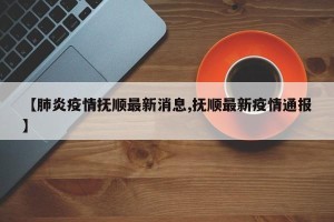 【肺炎疫情抚顺最新消息,抚顺最新疫情通报】