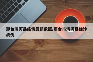邢台清河县疫情最新数据/邢台市清河县确诊病例