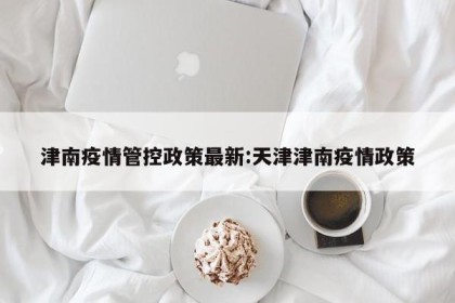 津南疫情管控政策最新:天津津南疫情政策