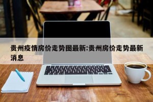 贵州疫情房价走势图最新:贵州房价走势最新消息