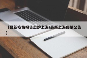 【最新疫情报告出炉上海/最新上海疫情公告】