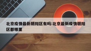 北京疫情最新朝阳区有吗:北京最新疫情朝阳区都哪里