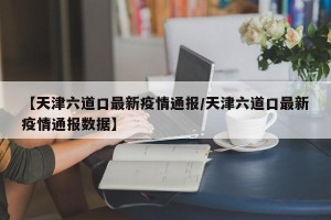 【天津六道口最新疫情通报/天津六道口最新疫情通报数据】