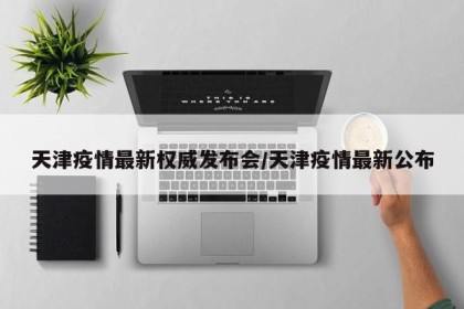天津疫情最新权威发布会/天津疫情最新公布