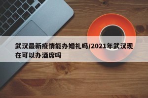 武汉最新疫情能办婚礼吗/2021年武汉现在可以办酒席吗