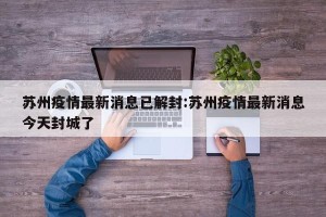 苏州疫情最新消息已解封:苏州疫情最新消息今天封城了