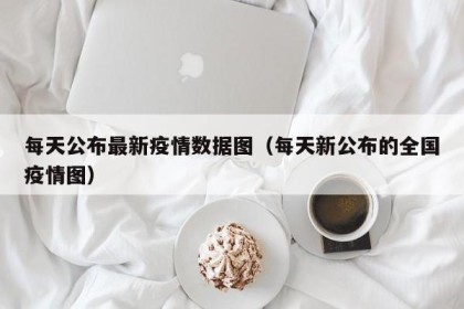 每天公布最新疫情数据图（每天新公布的全国疫情图）