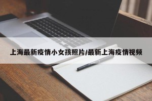 上海最新疫情小女孩照片/最新上海疫情视频