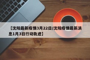 【沈阳最新疫情3月22日/沈阳疫情最新消息1月3日行动轨迹】