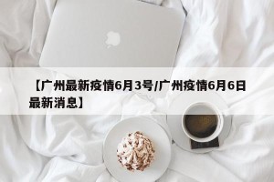 【广州最新疫情6月3号/广州疫情6月6日最新消息】