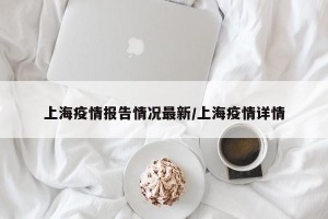 上海疫情报告情况最新/上海疫情详情