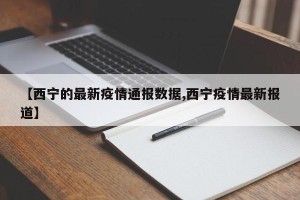 【西宁的最新疫情通报数据,西宁疫情最新报道】