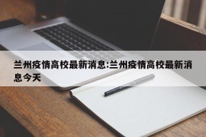 兰州疫情高校最新消息:兰州疫情高校最新消息今天